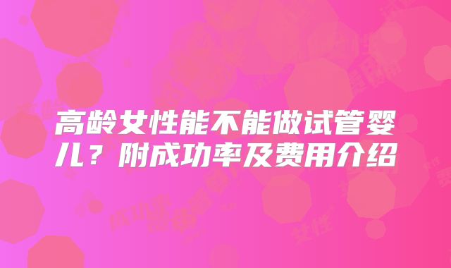 高龄女性能不能做试管婴儿？附成功率及费用介绍