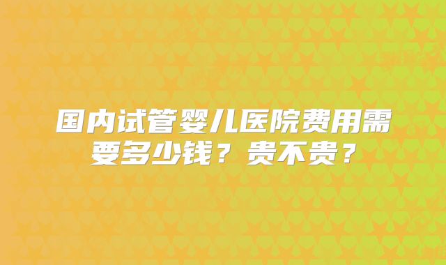 国内试管婴儿医院费用需要多少钱？贵不贵？