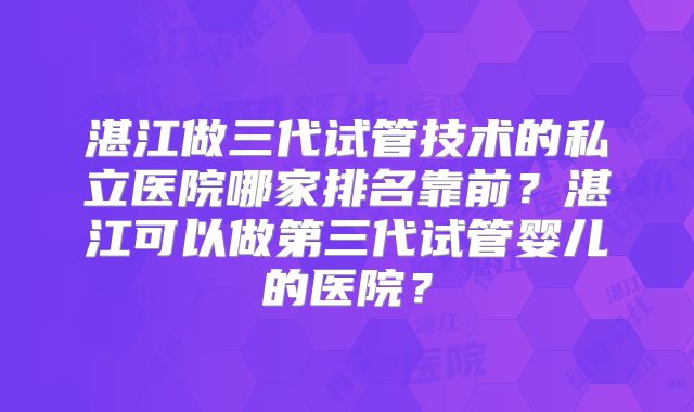 湛江做三代试管技术的私立医院哪家排名靠前？湛江可以做第三代试管婴儿的医院？