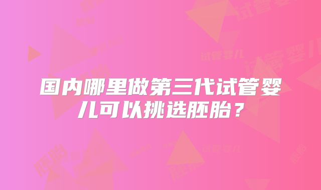 国内哪里做第三代试管婴儿可以挑选胚胎？