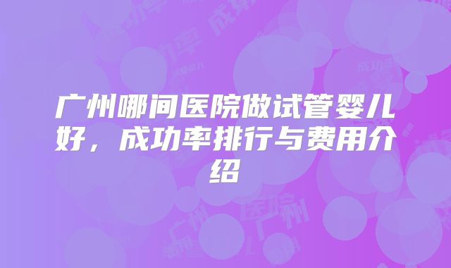 广州哪间医院做试管婴儿好，成功率排行与费用介绍