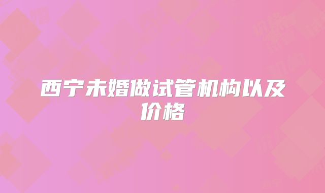 西宁未婚做试管机构以及价格