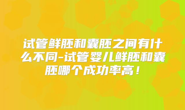 试管鲜胚和囊胚之间有什么不同-试管婴儿鲜胚和囊胚哪个成功率高！