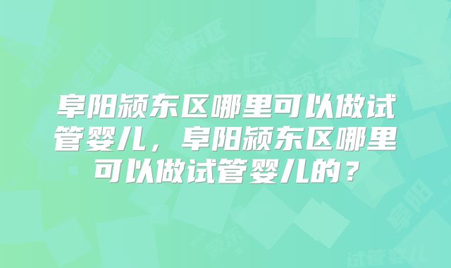 阜阳颍东区哪里可以做试管婴儿，阜阳颍东区哪里可以做试管婴儿的？