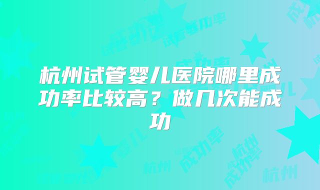 杭州试管婴儿医院哪里成功率比较高？做几次能成功