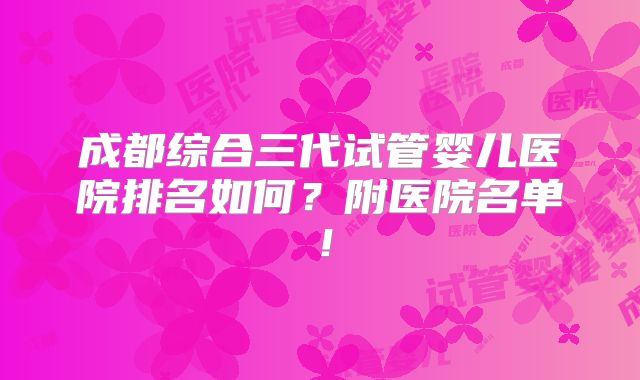 成都综合三代试管婴儿医院排名如何？附医院名单！