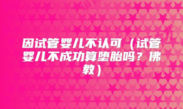 因试管婴儿不认可（试管婴儿不成功算堕胎吗？佛教）