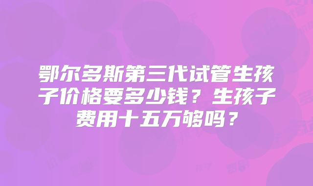 鄂尔多斯第三代试管生孩子价格要多少钱？生孩子费用十五万够吗？