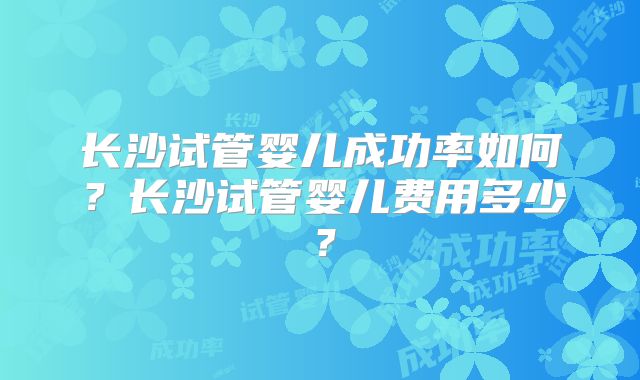 长沙试管婴儿成功率如何？长沙试管婴儿费用多少？