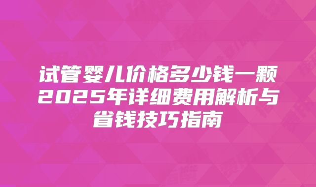 试管婴儿价格多少钱一颗2025年详细费用解析与省钱技巧指南