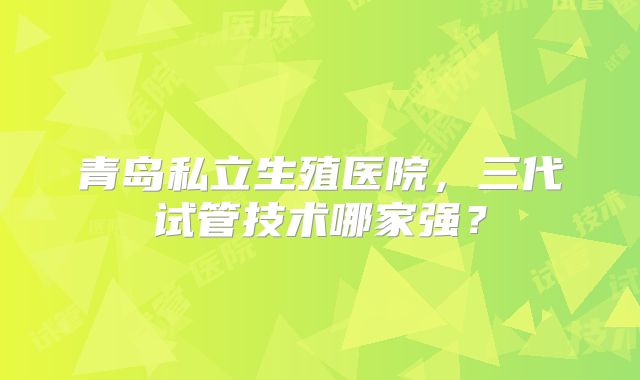 青岛私立生殖医院，三代试管技术哪家强？