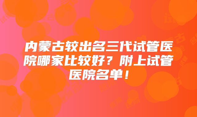 内蒙古较出名三代试管医院哪家比较好?附上试管医院名单!