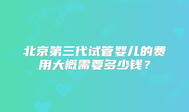 北京第三代试管婴儿的费用大概需要多少钱？