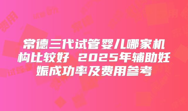 常德三代试管婴儿哪家机构比较好 2025年辅助妊娠成功率及费用参考