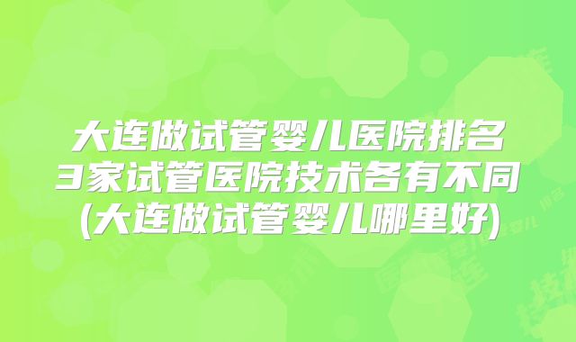 大连做试管婴儿医院排名3家试管医院技术各有不同(大连做试管婴儿哪里好)