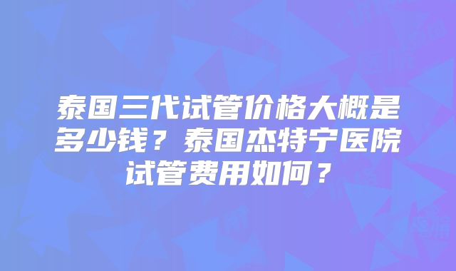泰国三代试管价格大概是多少钱?泰国杰特宁医院试管费用如何?