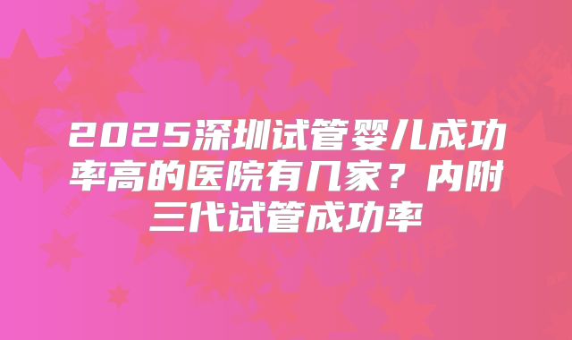 2025深圳试管婴儿成功率高的医院有几家?内附三代试管成功率