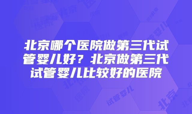北京哪个医院做第三代试管婴儿好?北京做第三代试管婴儿比较好的医院