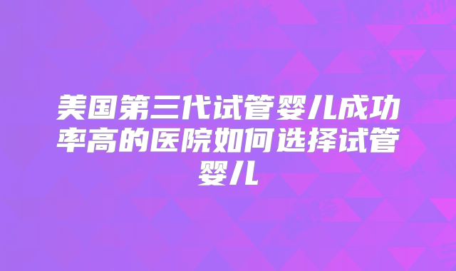美国第三代试管婴儿成功率高的医院如何选择试管婴儿