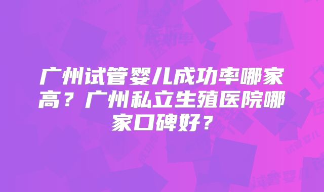 广州试管婴儿成功率哪家高？广州私立生殖医院哪家口碑好？