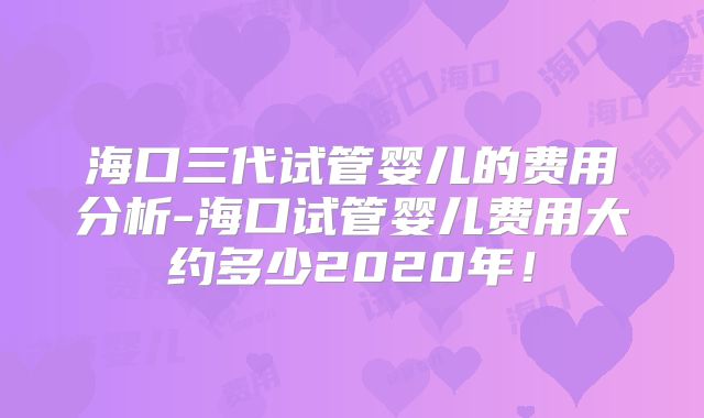 海口三代试管婴儿的费用分析-海口试管婴儿费用大约多少2020年！
