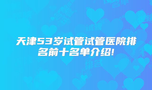 天津53岁试管试管医院排名前十名单介绍!