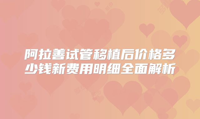 阿拉善试管移植后价格多少钱新费用明细全面解析