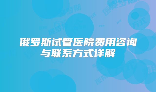 俄罗斯试管医院费用咨询与联系方式详解