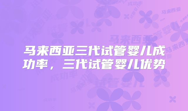 马来西亚三代试管婴儿成功率，三代试管婴儿优势