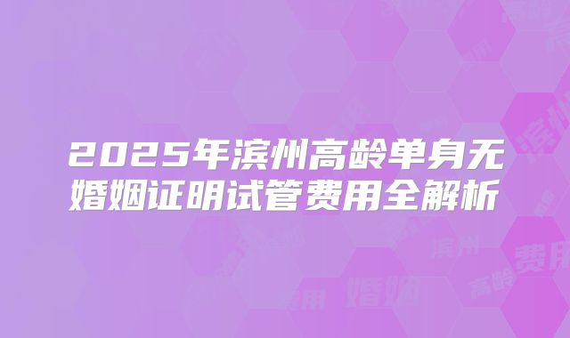2025年滨州高龄单身无婚姻证明试管费用全解析
