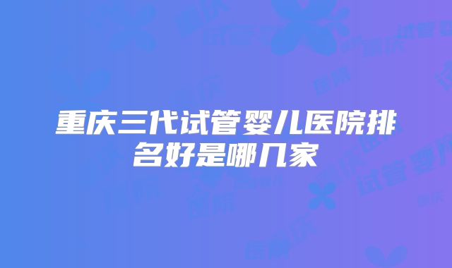 重庆三代试管婴儿医院排名好是哪几家