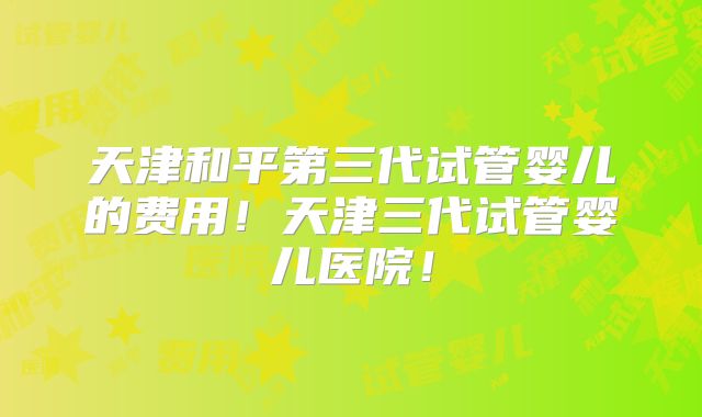 天津和平第三代试管婴儿的费用！天津三代试管婴儿医院！