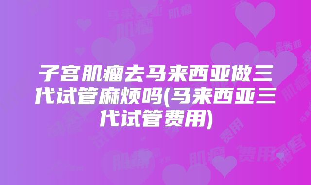 子宫肌瘤去马来西亚做三代试管麻烦吗(马来西亚三代试管费用)