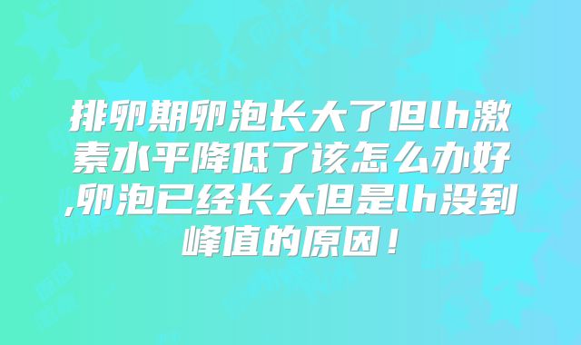 排卵期卵泡长大了但lh激素水平降低了该怎么办好,卵泡已经长大但是lh没到峰值的原因!