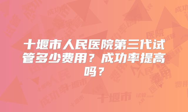 十堰市人民医院第三代试管多少费用？成功率提高吗？