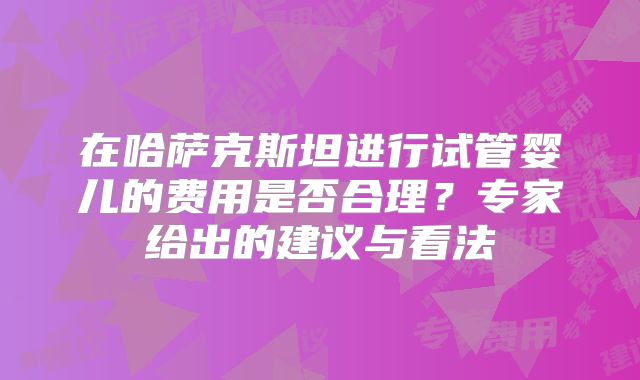 在哈萨克斯坦进行试管婴儿的费用是否合理?专家给出的建议与看法