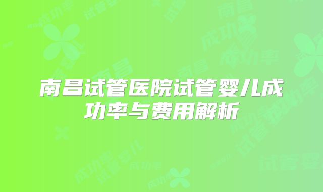 南昌试管医院试管婴儿成功率与费用解析
