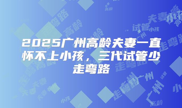 2025广州高龄夫妻一直怀不上小孩,三代试管少走弯路