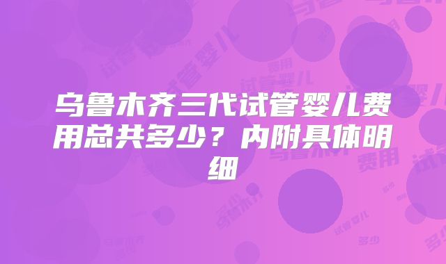 乌鲁木齐三代试管婴儿费用总共多少?内附具体明细