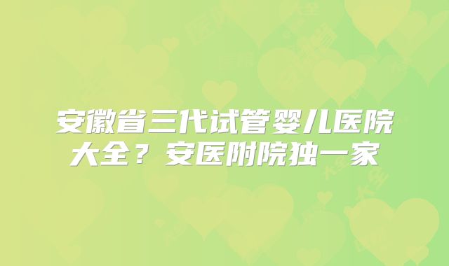 安徽省三代试管婴儿医院大全？安医附院独一家