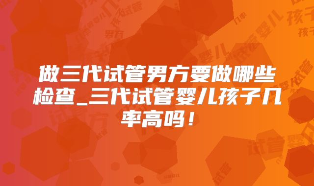 做三代试管男方要做哪些检查_三代试管婴儿孩子几率高吗！