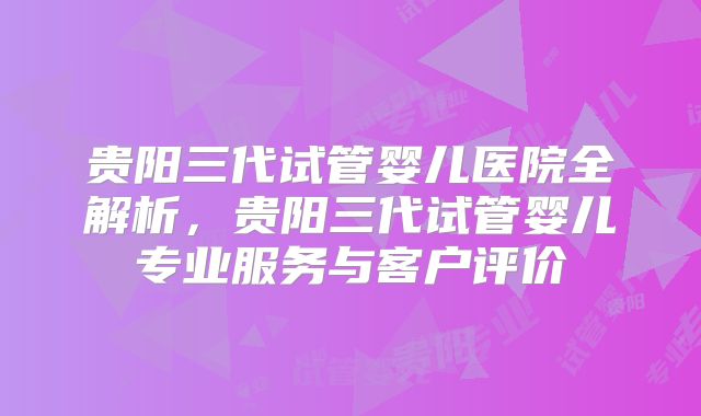 贵阳三代试管婴儿医院全解析，贵阳三代试管婴儿专业服务与客户评价