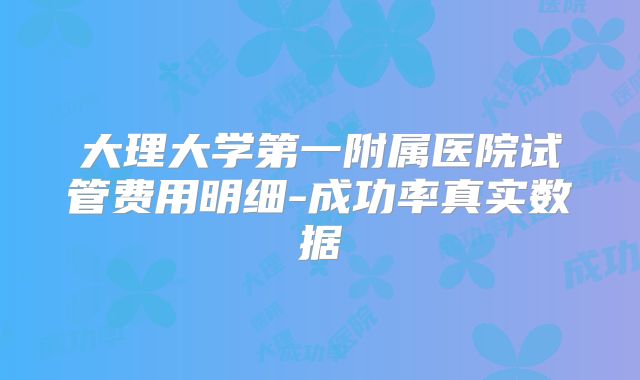 大理大学第一附属医院试管费用明细-成功率真实数据
