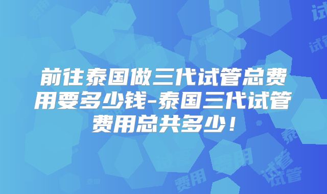 前往泰国做三代试管总费用要多少钱-泰国三代试管费用总共多少！