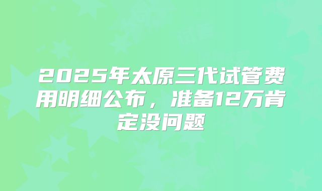 2025年太原三代试管费用明细公布，准备12万肯定没问题