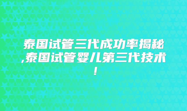 泰国试管三代成功率揭秘,泰国试管婴儿第三代技术！