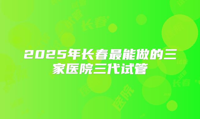 2025年长春最能做的三家医院三代试管
