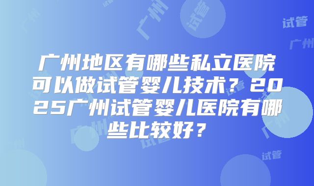 广州地区有哪些私立医院可以做试管婴儿技术?2025广州试管婴儿医院有哪些比较好?