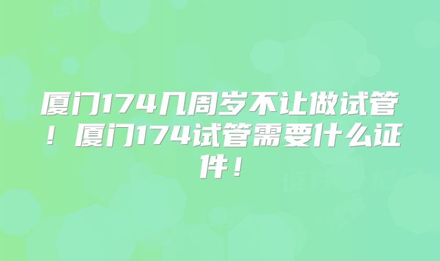 厦门174几周岁不让做试管！厦门174试管需要什么证件！