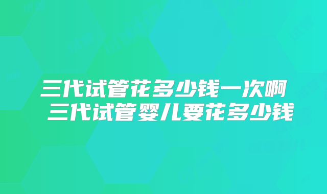 三代试管花多少钱一次啊 三代试管婴儿要花多少钱